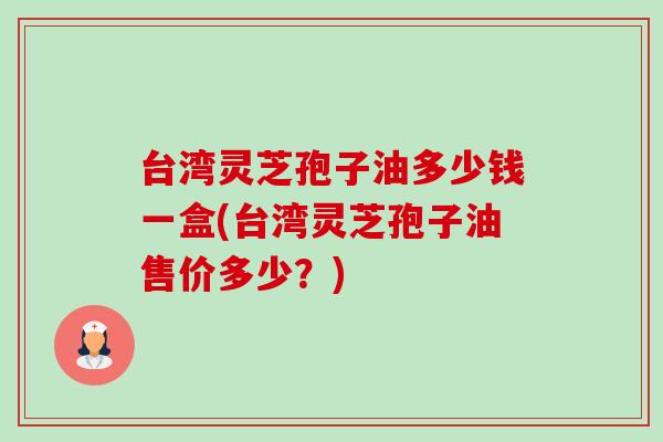 台湾灵芝孢子油多少钱一盒(台湾灵芝孢子油售价多少?) 台湾灵芝孢子油多少钱一盒(台湾灵芝孢子油售价多少?)