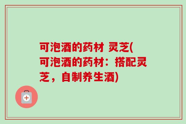 可泡酒的药材 灵芝(可泡酒的药材：搭配灵芝，自制养生酒)