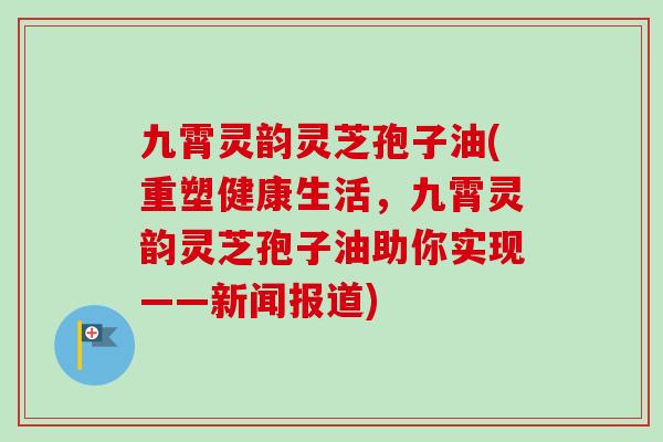 九霄灵韵灵芝孢子油(重塑健康生活,九霄灵韵灵芝孢子油助你实现——新闻报道) 九霄灵韵灵芝孢子油(重塑健康生活,九霄灵韵灵芝孢子油助你实现——新闻报道)