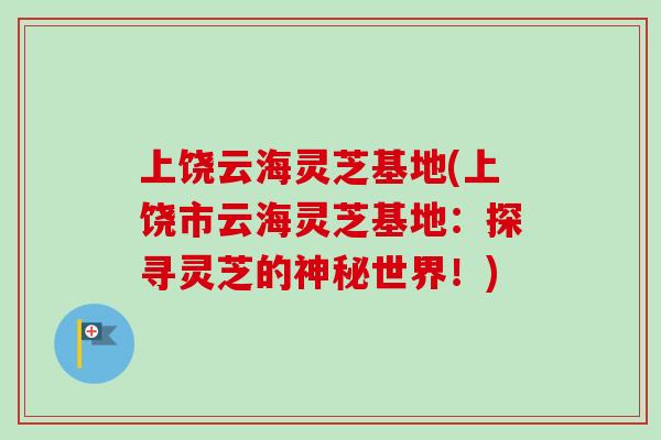上饶云海灵芝基地(上饶市云海灵芝基地:探寻灵芝的神秘世界!) 上饶云海灵芝基地(上饶市云海灵芝基地:探寻灵芝的神秘世界!)