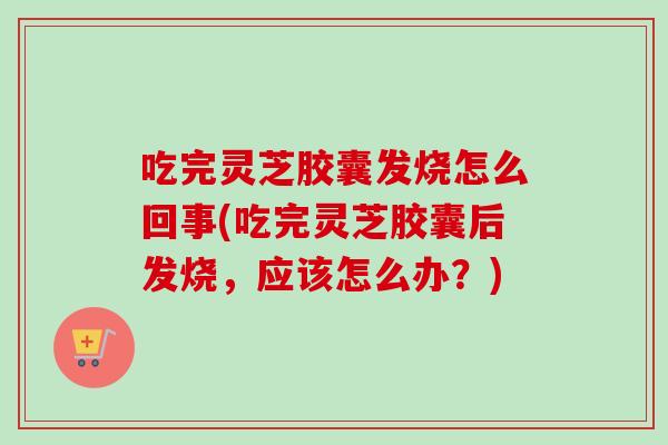 吃完灵芝胶囊发烧怎么回事(吃完灵芝胶囊后发烧,应该怎么办?) 吃完灵芝胶囊发烧怎么回事(吃完灵芝胶囊后发烧,应该怎么办?)