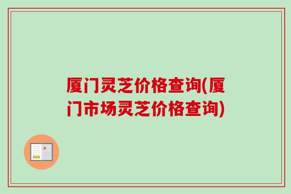 厦门灵芝价格查询(厦门市场灵芝价格查询) 厦门灵芝价格查询(厦门市场灵芝价格查询)