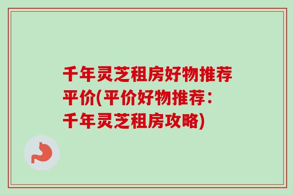千年灵芝租房好物推荐平价(平价好物推荐：千年灵芝租房攻略)