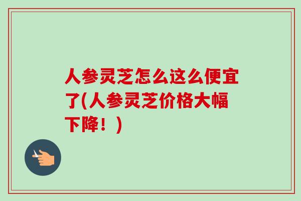 人参灵芝怎么这么便宜了(人参灵芝价格大幅下降!) 人参灵芝怎么这么便宜了(人参灵芝价格大幅下降!)