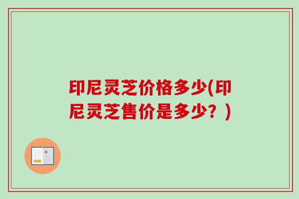 印尼灵芝价格多少(印尼灵芝售价是多少?) 印尼灵芝价格多少(印尼灵芝售价是多少?)