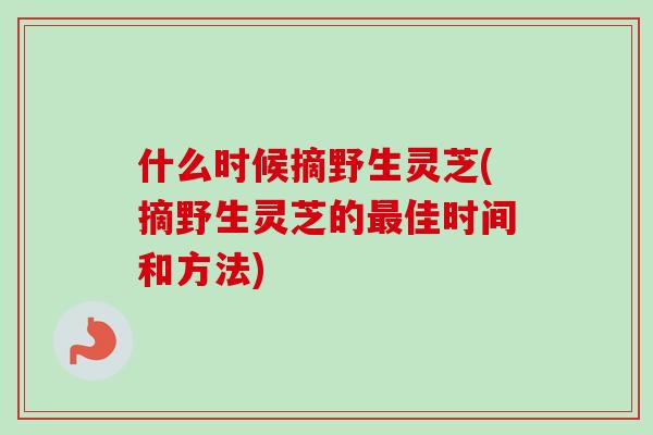 什么时候摘野生灵芝(摘野生灵芝的佳时间和方法)