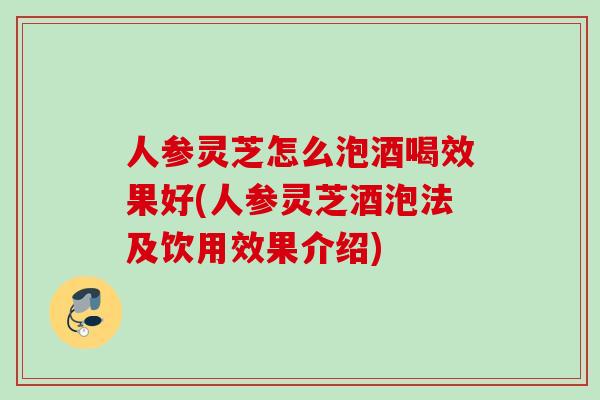 人参灵芝怎么泡酒喝效果好(人参灵芝酒泡法及饮用效果介绍)