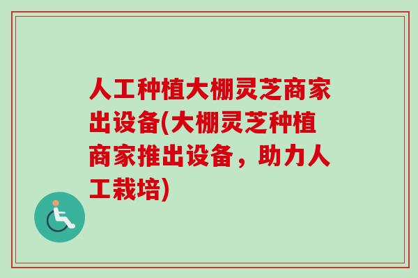 人工种植大棚灵芝商家出设备(大棚灵芝种植商家推出设备,助力人工栽培) 人工种植大棚灵芝商家出设备(大棚灵芝种植商家推出设备,助力人工栽培)