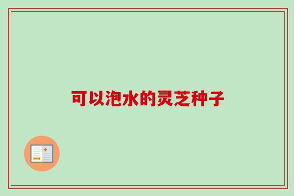 可以泡水的灵芝种子 可以泡水的灵芝种子