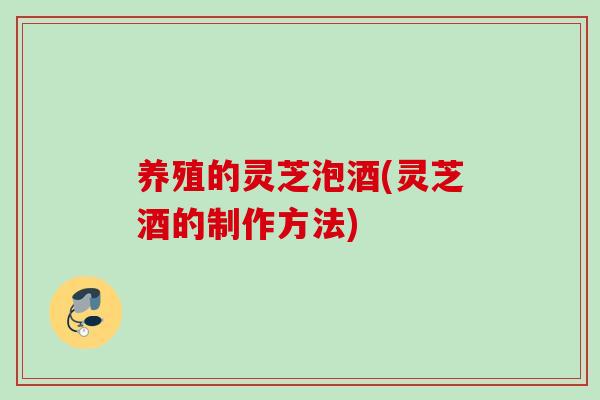 养殖的灵芝泡酒(灵芝酒的制作方法)