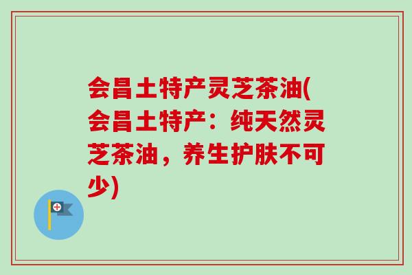 会昌土特产灵芝茶油(会昌土特产:纯天然灵芝茶油,养生护肤不可少) 会昌土特产灵芝茶油(会昌土特产:纯天然灵芝茶油,养生护肤不可少)
