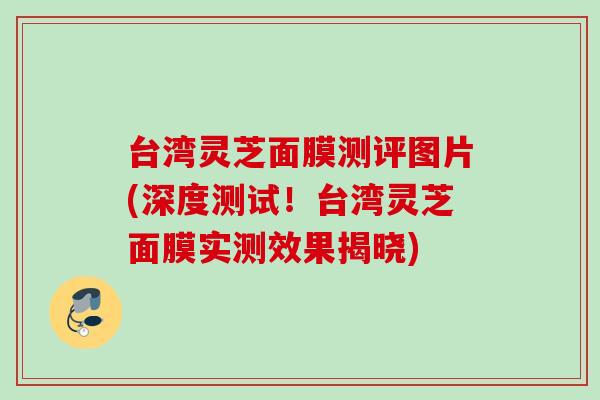 台湾灵芝面膜测评图片(深度测试！台湾灵芝面膜实测效果揭晓)