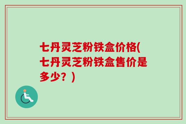 七丹灵芝粉铁盒价格(七丹灵芝粉铁盒售价是多少？)