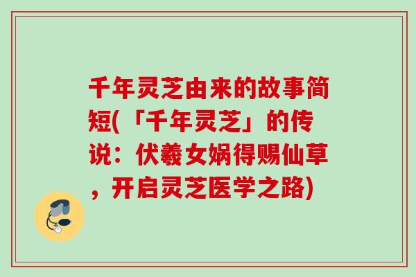 千年灵芝由来的故事简短(「千年灵芝」的传说:伏羲女娲得赐仙草,开启灵芝医学之路) 千年灵芝由来的故事简短(「千年灵芝」的传说:伏羲女娲得赐仙草,开启灵芝医学之路)