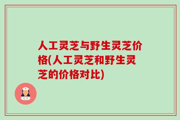 人工灵芝与野生灵芝价格(人工灵芝和野生灵芝的价格对比)