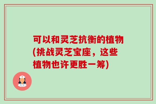 可以和灵芝抗衡的植物(挑战灵芝宝座，这些植物也许更胜一筹)