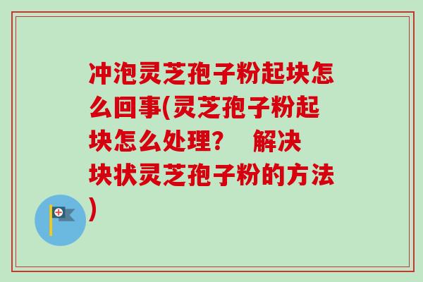 冲泡灵芝孢子粉起块怎么回事(灵芝孢子粉起块怎么处理? 解决块状灵芝孢子粉的方法) 冲泡灵芝孢子粉起块怎么回事(灵芝孢子粉起块怎么处理? 解决块状灵芝孢子粉的方法)