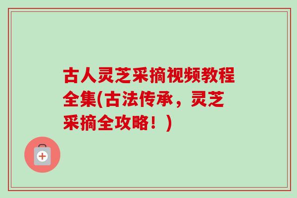 古人灵芝采摘视频教程全集(古法传承，灵芝采摘全攻略！)