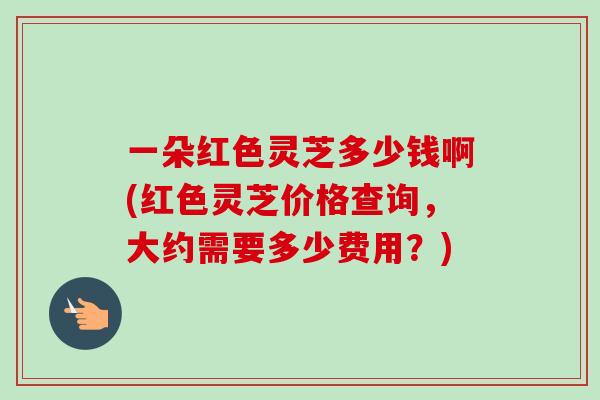 一朵红色灵芝多少钱啊(红色灵芝价格查询，大约需要多少费用？)