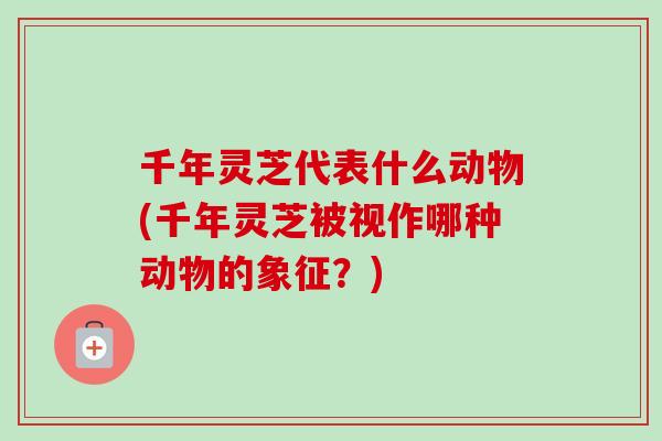千年灵芝代表什么动物(千年灵芝被视作哪种动物的象征?) 千年灵芝代表什么动物(千年灵芝被视作哪种动物的象征?)