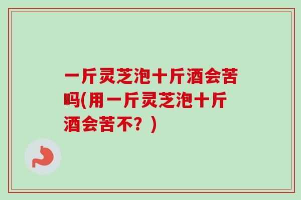 一斤灵芝泡十斤酒会苦吗(用一斤灵芝泡十斤酒会苦不?) 一斤灵芝泡十斤酒会苦吗(用一斤灵芝泡十斤酒会苦不?)