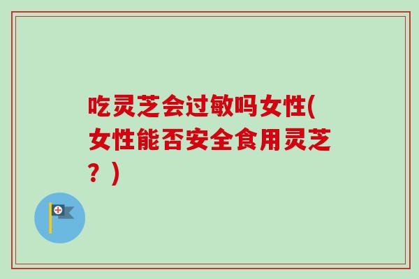 吃灵芝会吗女性(女性能否安全食用灵芝？)