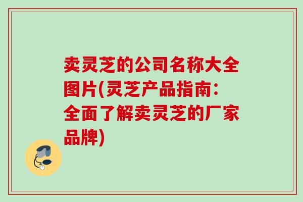 卖灵芝的公司名称大全图片(灵芝产品指南:全面了解卖灵芝的厂家品牌) 卖灵芝的公司名称大全图片(灵芝产品指南:全面了解卖灵芝的厂家品牌)