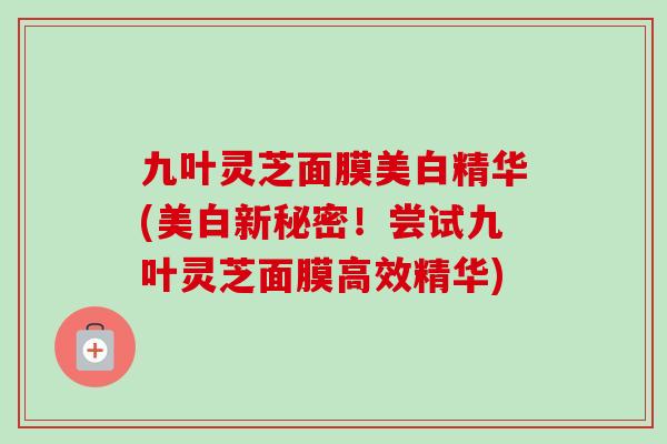九叶灵芝面膜美白精华(美白新秘密！尝试九叶灵芝面膜高效精华)
