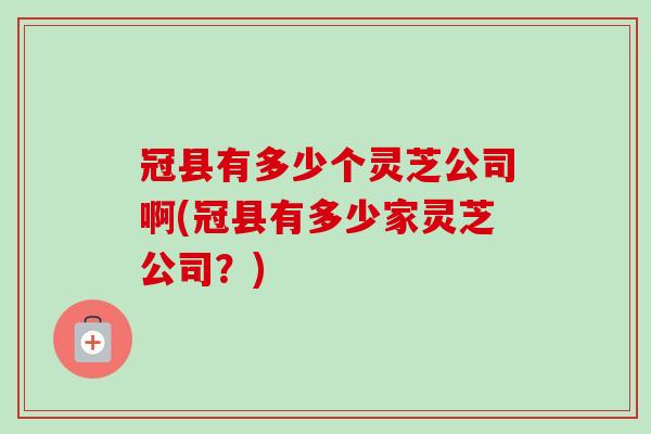 冠县有多少个灵芝公司啊(冠县有多少家灵芝公司？)