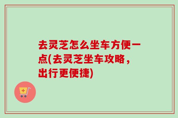 去灵芝怎么坐车方便一点(去灵芝坐车攻略，出行更便捷)