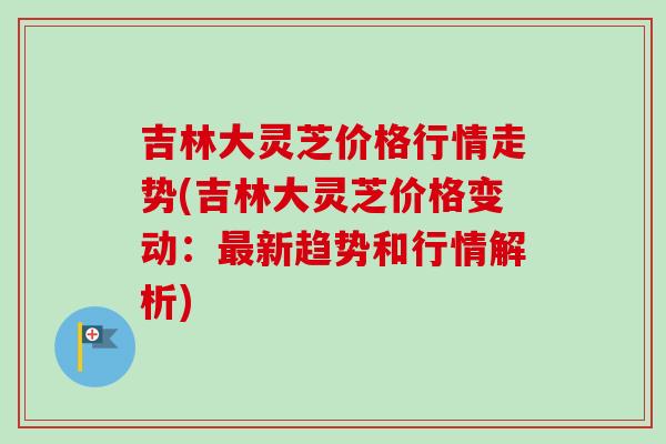 吉林大灵芝价格行情走势(吉林大灵芝价格变动：新趋势和行情解析)