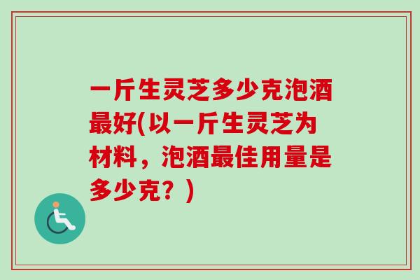 一斤生灵芝多少克泡酒好(以一斤生灵芝为材料，泡酒佳用量是多少克？)