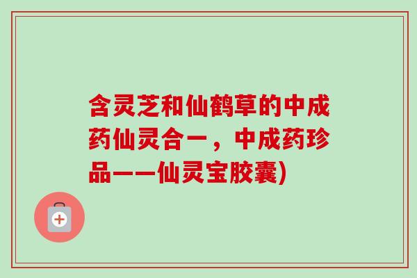 含灵芝和仙鹤草的中成药仙灵合一，中成药珍品——仙灵宝胶囊)