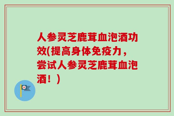 人参灵芝鹿茸泡酒功效(提高身体免疫力,尝试人参灵芝鹿茸泡酒!) 人参灵芝鹿茸泡酒功效(提高身体免疫力,尝试人参灵芝鹿茸泡酒!)