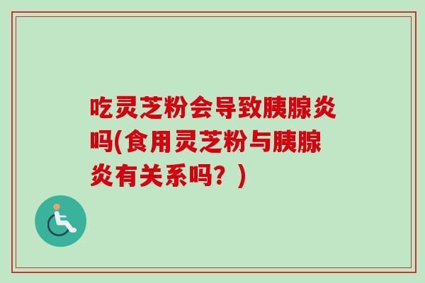 吃灵芝粉会导致胰腺炎吗(食用灵芝粉与胰腺炎有关系吗?) 吃灵芝粉会导致胰腺炎吗(食用灵芝粉与胰腺炎有关系吗?)