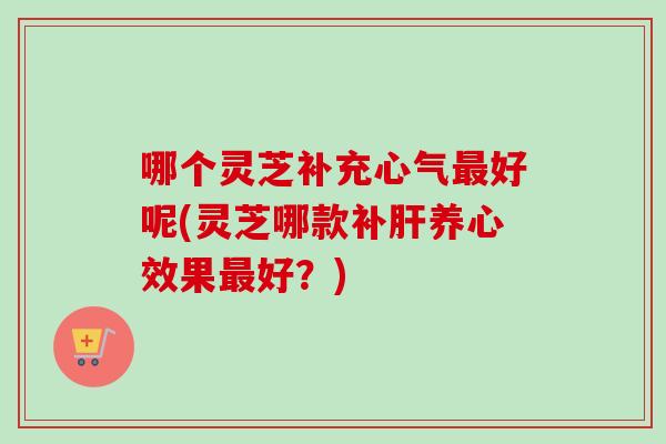 哪个灵芝补充心气好呢(灵芝哪款补养心效果好?) 哪个灵芝补充心气好呢(灵芝哪款补养心效果好?)