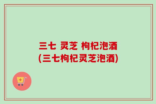 三七 灵芝 枸杞泡酒(三七枸杞灵芝泡酒) 三七 灵芝 枸杞泡酒(三七枸杞灵芝泡酒)