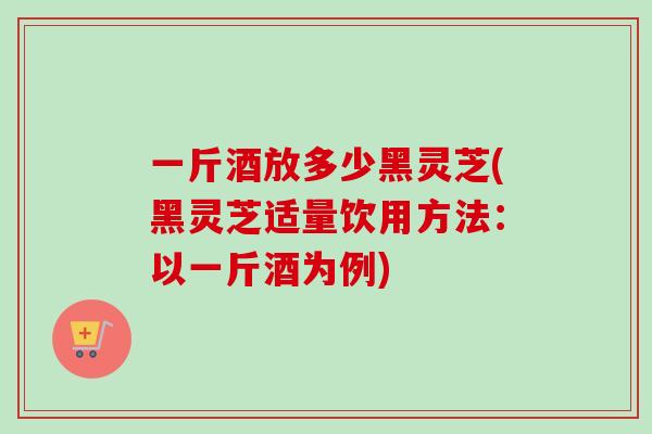 一斤酒放多少黑灵芝(黑灵芝适量饮用方法：以一斤酒为例)