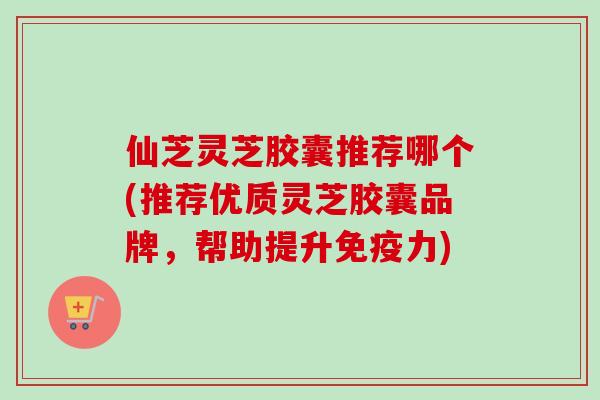 仙芝灵芝胶囊推荐哪个(推荐优质灵芝胶囊品牌,帮助提升免疫力) 仙芝灵芝胶囊推荐哪个(推荐优质灵芝胶囊品牌,帮助提升免疫力)