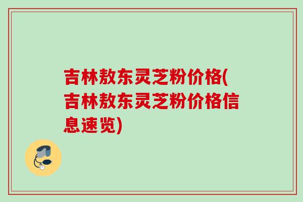 吉林敖东灵芝粉价格(吉林敖东灵芝粉价格信息速览) 吉林敖东灵芝粉价格(吉林敖东灵芝粉价格信息速览)