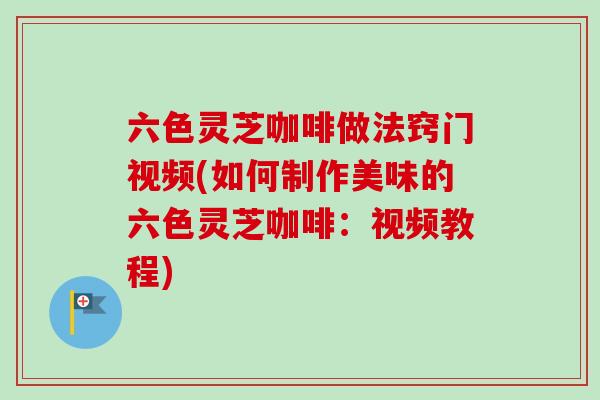 六色灵芝咖啡做法窍门视频(如何制作美味的六色灵芝咖啡:视频教程) 六色灵芝咖啡做法窍门视频(如何制作美味的六色灵芝咖啡:视频教程)