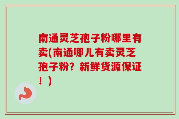 南通灵芝孢子粉哪里有卖(南通哪儿有卖灵芝孢子粉？新鲜货源保证！)