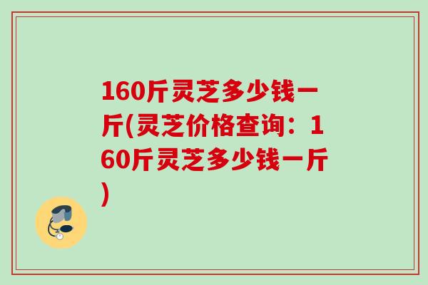 160斤灵芝多少钱一斤(灵芝价格查询：160斤灵芝多少钱一斤)
