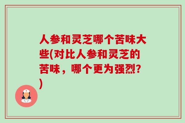 人参和灵芝哪个苦味大些(对比人参和灵芝的苦味,哪个更为强烈?) 人参和灵芝哪个苦味大些(对比人参和灵芝的苦味,哪个更为强烈?)