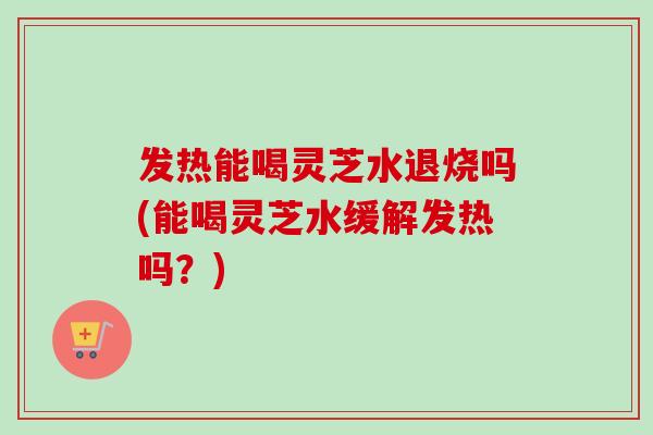 发热能喝灵芝水退烧吗(能喝灵芝水缓解发热吗?) 发热能喝灵芝水退烧吗(能喝灵芝水缓解发热吗?)