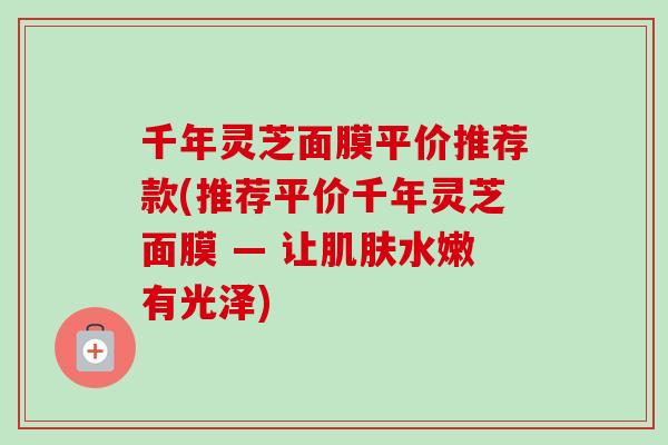 千年灵芝面膜平价推荐款(推荐平价千年灵芝面膜 — 让水嫩有光泽) 千年灵芝面膜平价推荐款(推荐平价千年灵芝面膜 — 让水嫩有光泽)