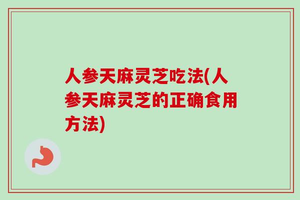 人参天麻灵芝吃法(人参天麻灵芝的正确食用方法)