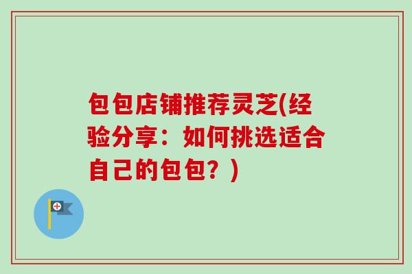 包包店铺推荐灵芝(经验分享:如何挑选适合自己的包包?) 包包店铺推荐灵芝(经验分享:如何挑选适合自己的包包?)