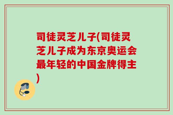 司徒灵芝儿子(司徒灵芝儿子成为东京奥运会年轻的中国金牌得主) 司徒灵芝儿子(司徒灵芝儿子成为东京奥运会年轻的中国金牌得主)
