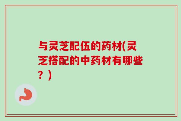 与灵芝配伍的药材(灵芝搭配的材有哪些?) 与灵芝配伍的药材(灵芝搭配的材有哪些?)